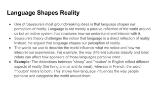 Language Shapes Reality
● One of Saussure’s most groundbreaking ideas is that language shapes our
perception of reality. Language is not merely a passive reflection of the world around
us but an active system that structures how we understand and interact with it.
● Saussure’s theory challenges the notion that language is a direct reflection of reality.
Instead, he argued that language shapes our perception of reality.
● The words we use to describe the world influence what we notice and how we
interpret our experiences. For example, the way different cultures classify and label
colors can affect how speakers of those languages perceive color.
● Example: The distinctions between "sheep" and "mutton" in English reflect different
aspects of reality (the living animal and its meat), whereas in French, the word
"mouton" refers to both. This shows how language influences the way people
perceive and categorize the world around them.
 