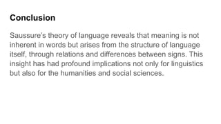 Conclusion
Saussure’s theory of language reveals that meaning is not
inherent in words but arises from the structure of language
itself, through relations and differences between signs. This
insight has had profound implications not only for linguistics
but also for the humanities and social sciences.
 