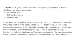 3. House: In English, house refers to a building for people to live in, but the
signifiers vary across languages:
● In Spanish: casa
● In French: maison
● In Urdu: ghar
In each of these examples, there is no natural connection between the sound or
the written symbol of the word and the concept it represents. The link exists
because the speakers of that particular language community have agreed upon
the association. This arbitrariness is a key aspect of Saussure's theory,
highlighting that meaning is derived from conventions within the language system
rather than from any inherent connection between words and their reference.
 