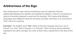 Arbitrariness of the Sign
One of Saussure's most critical contributions was his assertion that the
relationship between the signifier and signified is arbitrary—there is no inherent or
natural connection between a word and its meaning. This means that different
languages have different words for the same concept, and there is no universal or
"true" name for anything.
Example: The English word "sky" refers to the blue expanse above us, but in
French, it is "ciel," and in German, it is "himmel." Each of these words arbitrarily
represents the same concept, but none of them has a natural link to the idea of the
sky.
 