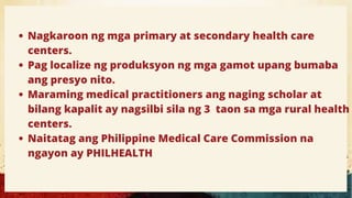 Nagkaroon ng mga primary at secondary health care
centers.
Pag localize ng produksyon ng mga gamot upang bumaba
ang presyo nito.
Maraming medical practitioners ang naging scholar at
bilang kapalit ay nagsilbi sila ng 3 taon sa mga rural health
centers.
Naitatag ang Philippine Medical Care Commission na
ngayon ay PHILHEALTH
 