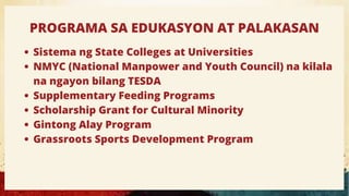 PROGRAMA SA EDUKASYON AT PALAKASAN
Sistema ng State Colleges at Universities
NMYC (National Manpower and Youth Council) na kilala
na ngayon bilang TESDA
Supplementary Feeding Programs
Scholarship Grant for Cultural Minority
Gintong Alay Program
Grassroots Sports Development Program
 