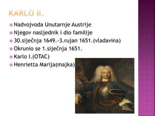  Nadvojvoda Unutarnje Austrije
 Njegov nasljednik i dio familije
 30.siječnja 1649.-3.rujan 1651.(vladavina)
 Okrunio se 1.siječnja 1651.
 Karlo I.(OTAC)
 Henrietta Marija(majka)
 