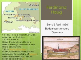 Ferdinand
Haug

*1818-83 - Social theorist Karl Marx
revolutionizes Socialism
*1830 - Revolts in
Hesse, Brunswick, and Saxony
dethroned kings and create new
liberal constitutions.
*1839 - Treaty of London.
Britain, Prussia and other powers
guarantee the neutrality of Belgium;
Germany violated it in 1914, so
Britain declared war.[13]

Born: 6 April 1836
Baden-Wurttemberg
Germany

 