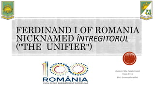 FERDINAND I OF ROMANIA
NICKNAMED ÎNTREGITORUL
("THE UNIFIER")
student: Nita Catalin Costel
Class: 8315
PhD: Frumușelu Mihai
 