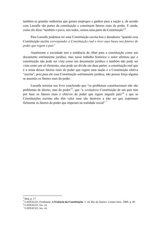 também as grandes indústrias que geram empregos e ganhos para a nação e, de acordo com Lassalle são partes da constituição e constituem fatores reais do poder. E ainda, como ele disse “também o povo, nós todos, somos uma parte da Constituição”4. Para Lassalle podemos ter uma Constituição escrita boa e duradoura “quando essa Constituição escrita corresponder à Constituição real e tiver suas bases nos fatores do poder que regem o país” Atualmente a sociedade tem a tendência de olhar para a constituição como um documento estritamente jurídico, mas nesse trabalho histórico o autor afirmou que a constituição não pode ser vista como um documento jurídico e também não pode ser vista como um só elemento, mas pode ser divida em duas partes: a constituição real que é a soma desses fatores reais do poder que regem uma nação e a Constituição efetiva “escrita”, pois para ele essa Constituição estritamente jurídica, não possui força alguma se ausentes os fatores reais do poder. Lassalle termina seu livro concluindo que “os problemas constitucionais não são problemas de direito, mas do poder”5, que “a verdadeira Constituição de um país tem por base os fatores reais e efetivos do poder que regem naquele país”6 e que as Constituições escritas não têm valor nem são duráveis a não ser que exprimam fielmente os fatores do poder que imperam na realidade social” 7 
4 Ibid, p. 17 
5 LASSALLE, Ferdinand. A Essência da Constituição. 5. ed. Rio de Janeiro: Lumen Juris. 2000. p. 40 
6 LASSALLE, loc. cit. 
7 LASSALLE, loc. cit.  