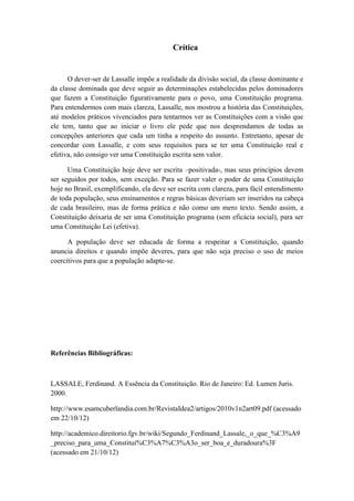 Crítica 
O dever-ser de Lassalle impõe a realidade da divisão social, da classe dominante e da classe dominada que deve seguir as determinações estabelecidas pelos dominadores que fazem a Constituição figurativamente para o povo, uma Constituição programa. Para entendermos com mais clareza, Lassalle, nos mostrou a história das Constituições, até modelos práticos vivenciados para tentarmos ver as Constituições com a visão que ele tem, tanto que ao iniciar o livro ele pede que nos desprendamos de todas as concepções anteriores que cada um tinha a respeito do assunto. Entretanto, apesar de concordar com Lassalle, e com seus requisitos para se ter uma Constituição real e efetiva, não consigo ver uma Constituição escrita sem valor. 
Uma Constituição hoje deve ser escrita –positivada-, mas seus princípios devem ser seguidos por todos, sem exceção. Para se fazer valer o poder de uma Constituição hoje no Brasil, exemplificando, ela deve ser escrita com clareza, para fácil entendimento de toda população, seus ensinamentos e regras básicas deveriam ser inseridos na cabeça de cada brasileiro, mas de forma prática e não como um mero texto. Sendo assim, a Constituição deixaria de ser uma Constituição programa (sem eficácia social), para ser uma Constituição Lei (efetiva). 
A população deve ser educada de forma a respeitar a Constituição, quando anuncia direitos e quando impõe deveres, para que não seja preciso o uso de meios coercitivos para que a população adapte-se. Referências Bibliográficas: 
LASSALE, Ferdinand. A Essência da Constituição. Rio de Janeiro: Ed. Lumen Juris. 2000. 
http://www.esamcuberlandia.com.br/RevistaIdea2/artigos/2010v1n2art09.pdf (acessado em 22/10/12) 
http://academico.direitorio.fgv.br/wiki/Segundo_Ferdinand_Lassale,_o_que_%C3%A9_preciso_para_uma_Constitui%C3%A7%C3%A3o_ser_boa_e_duradoura%3F (acessado em 21/10/12)  