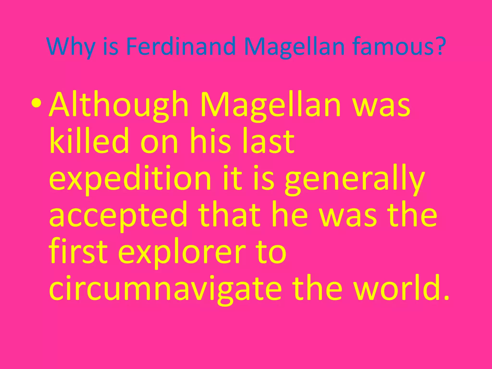 Why is Ferdinand Magellan famous?Although Magellan was killed on his last expedition it is generally accepted that he was the first explorer to circumnavigate the world.