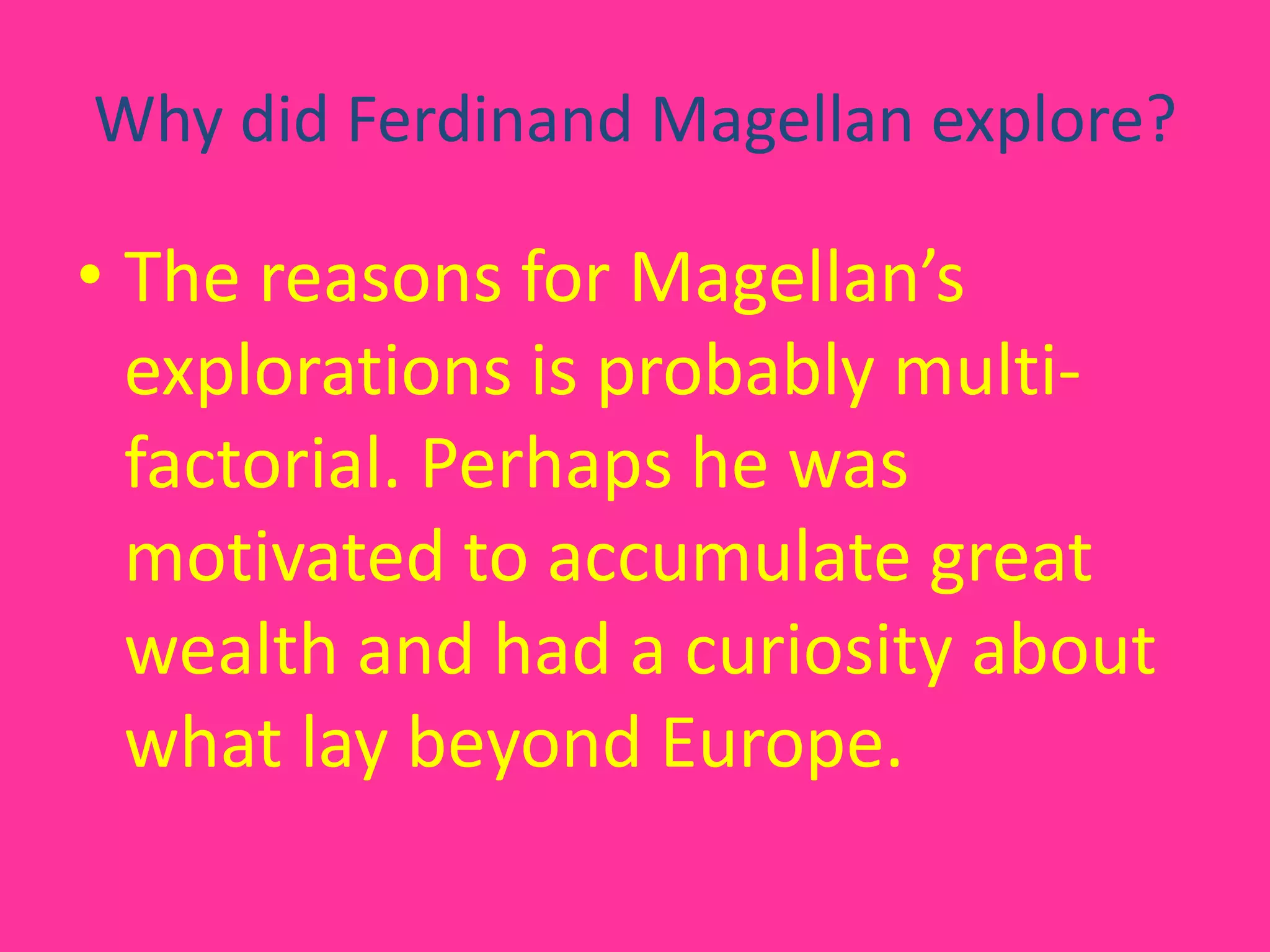Why did Ferdinand Magellan explore?The reasons for Magellan’s explorations is probably multi-factorial. Perhaps he was motivated to accumulate great wealth and had a curiosity about what lay beyond Europe.