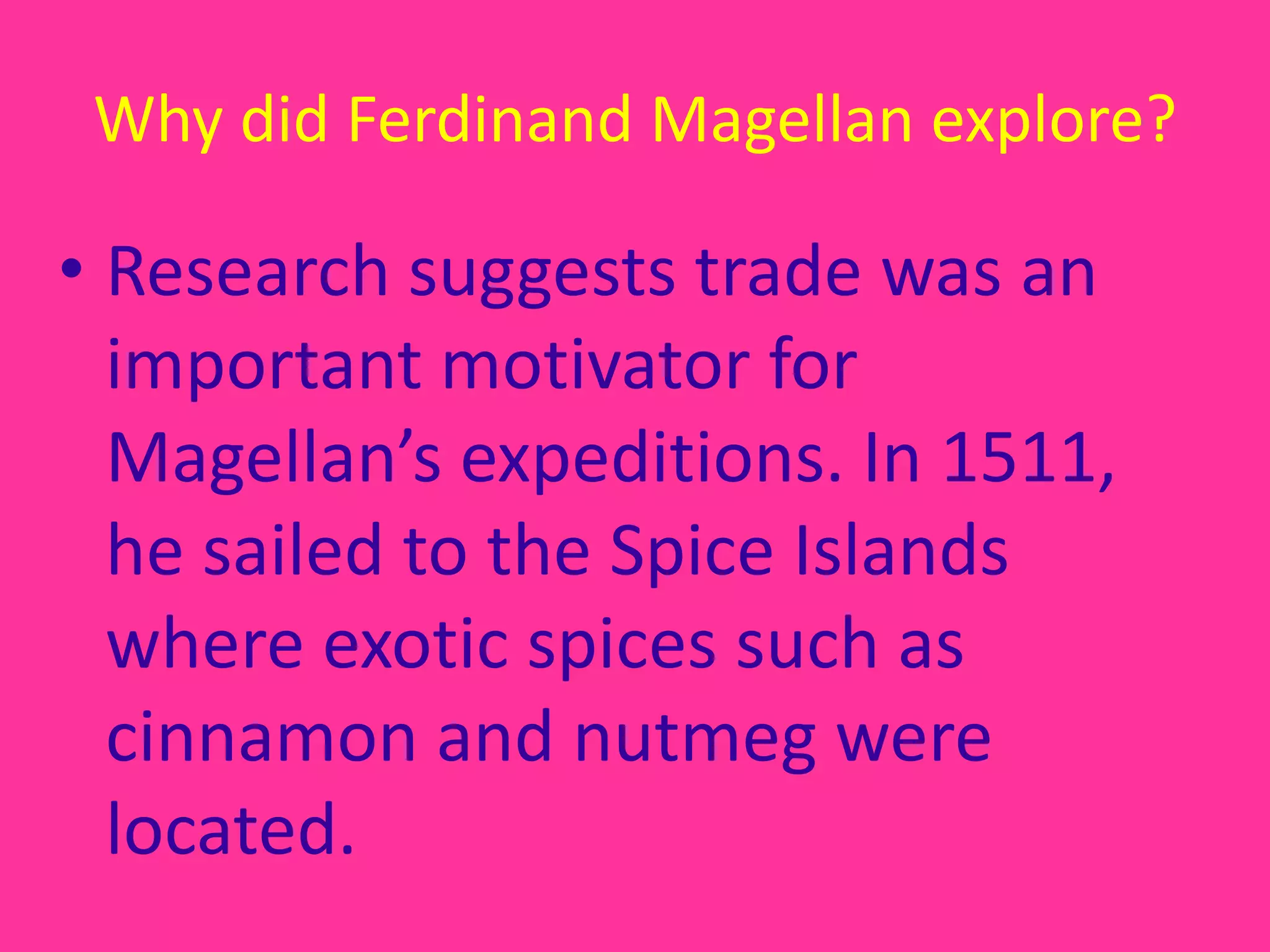 Why did Ferdinand Magellan explore?Research suggests trade was an important motivator for Magellan’s expeditions. In 1511, he sailed to the Spice Islands where exotic spices such as cinnamon and nutmeg were located.