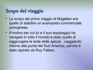 Scopo del viaggioScopo del viaggio
• Lo scopo del primo viaggio di Magellan era
quello di stabilire un avamposto commerciale
portoghese.
• Il motivo per cui lui e il suo equipaggio ha
navigato in tutto il mondo è stato quello di
raggiungere le isole delle spezie , viaggiando
intorno alla punta del Sud America, perché è
stato ispirato da Ruy Faliero.
 