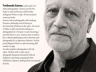 Ferdinando Scianna (4 July 1943) is an
Italian photographer. Scianna won the Prix
Nadar in 1966 and became a full member
of Magnum Photos in 1989. He has produced
numerous books.
Scianna took up photography while studying
literature, philosophy and art history at
the University of Palermo in the 1960s. He moved
to Milan in 1966 and started working as a
photographer for L'Europeo in 1967, becoming a
journalist there in 1973. Scianna wrote on politics
for Le Monde diplomatique and on literature and
photography for La Quinzaine Littéraire. He first
joined Magnum Photos in 1982, becoming a full
member in 1989.
He took up fashion photography in the late
1980s. His first work, in 1987, was to
photograph Marpessa Hennink for Dolce &
Gabbana's advertising campaign for their
Fall/Winter collection, clothing which was inspired
by Sicily.