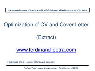 1Ferdinand Petra – www.ferdinand-petra.com – All rights reserved 2018 ©
Optimization of CV and Cover Letter
(Extract)
www.ferdinand-petra.com
Ferdinand Petra – contact@ferdinand-petra.com
Any reproduction, copy of this document is strictly forbidden without prior consent of the author
 