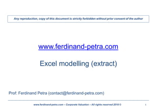 1www.ferdinand-petra.com – Corporate Valuation – All rights reserved 2018 ©
www.ferdinand-petra.com
Excel modelling (extract)
Prof: Ferdinand Petra (contact@ferdinand-petra.com)
Any reproduction, copy of this document is strictly forbidden without prior consent of the author
 