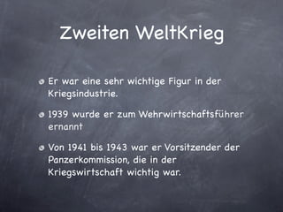 Zweiten WeltKrieg

Er war eine sehr wichtige Figur in der
Kriegsindustrie.

1939 wurde er zum Wehrwirtschaftsführer
ernannt

Von 1941 bis 1943 war er Vorsitzender der
Panzerkommission, die in der
Kriegswirtschaft wichtig war.
 
