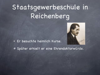 Staatsgewerbeschule in Reichenberg Er besuchte heimlich Kurse. Später erhielt er eine Ehrendoktorw ürde. 