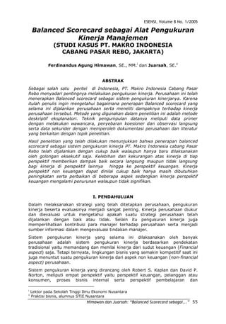 ESENSI, Volume 8 No. 1/2005
Himawan dan Juarsah: “Balanced Scorecard sebagai...” 55
Balanced Scorecard sebagai Alat Pengukuran
Kinerja Manajemen
(STUDI KASUS PT. MAKRO INDONESIA
CABANG PASAR REBO, JAKARTA)
Ferdinandus Agung Himawan, SE., MM.i
dan Juarsah, SE.ii
ABSTRAK
Sebagai salah satu peritel di Indonesia, PT. Makro Indonesia Cabang Pasar
Rebo menyadari pentingnya melakukan pengukuran kinerja. Perusahaan ini telah
menerapkan Balanced scorecard sebagai sistem pengukuran kinerjanya. Karena
itulah penulis ingin mengetahui bagaimana penerapan Balanced scorecard yang
selama ini dijalankan perusahaan serta meneliti dampaknya terhadap kinerja
perusahaan tersebut. Metode yang digunakan dalam penelitian ini adalah metode
deskriptif eksplanatori. Teknik pengumpulan datanya meliputi data primer
dengan melakukan wawancara, penyebaran koesioner dan observasi langsung
serta data sekunder dengan memperoleh dokumentasi perusahaan dan literatur
yang berkaitan dengan topik penelitian.
Hasil penelitian yang telah dilakukan menunjukkan bahwa penerapan balanced
scorecard sebagai sistem pengukuran kinerja PT. Makro Indonesia cabang Pasar
Rebo telah dijalankan dengan cukup baik walaupun hanya baru dilaksanakan
oleh golongan eksekutif saja. Kelebihan dan kekurangan atas kinerja di tiap
perspektif memberikan dampak baik secara langsung maupun tidak langsung
bagi kinerja di perspektif lainnya hingga ke perspektif keuangan. Kinerja
perspektif non keuangan dapat dinilai cukup baik hanya masih dibutuhkan
peningkatan serta perbaikan di beberapa aspek sedangkan kinerja perspektif
keuangan mengalami penurunan walaupun tidak signifikan.
I. PENDAHULUAN
Dalam melaksanakan strategi yang telah ditetapkan perusahaan, pengukuran
kinerja beserta evaluasinya menjadi sangat penting. Kinerja perusahaan diukur
dan dievaluasi untuk mengetahui apakah suatu strategi perusahaan telah
dijalankan dengan baik atau tidak. Selain itu pengukuran kinerja juga
memperlihatkan kontribusi para manajer terhadap perusahaan serta menjadi
sumber informasi dalam mengevaluasi tindakan manajer.
Sistem pengukuran kinerja yang selama ini dilaksanakan oleh banyak
perusahaan adalah sistem pengukuran kinerja berdasarkan pendekatan
tradisional yaitu memandang dan menilai kinerja dari sudut keuangan (Financial
aspect) saja. Tetapi ternyata, lingkungan bisnis yang semakin kompetitif saat ini
juga menuntut suatu pengukuran kinerja dari aspek non keuangan (non-financial
aspect) perusahaan.
Sistem pengukuran kinerja yang dirancang oleh Robert S. Kaplan dan David P.
Norton, meliputi empat perspektif yaitu perspektif keuangan, pelanggan atau
konsumen, proses bisnis internal serta perspektif pembelajaran dan
i
Lektor pada Sekolah Tinggi Ilmu Ekonomi Nusantara
ii
Praktisi bisnis, alumnus STIE Nusantara
 