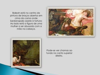 Baleah está no centro da pintura de braços abertos em cima da cama onde Sardanapalo assiste à tortura; Ao lado está a figura de uma mulher a ser abusada com a mão na cabeça. Pode-se ver chamas ao fundo no canto superior direito.  