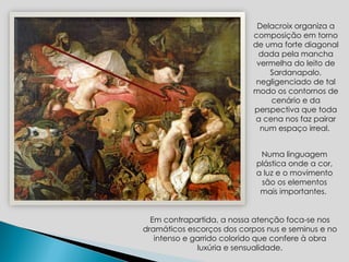 Numa linguagem plástica onde a cor, a luz e o movimento são os elementos mais importantes.  Delacroix organiza a composição em torno de uma forte diagonal dada pela mancha vermelha do leito de Sardanapalo, negligenciado de tal modo os contornos de cenário e da perspectiva que toda a cena nos faz pairar num espaço irreal.  Em contrapartida, a nossa atenção foca-se nos dramáticos escorços dos corpos nus e seminus e no intenso e garrido colorido que confere à obra luxúria e sensualidade. 