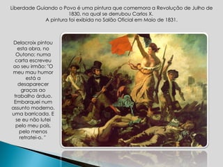 Liberdade Guiando o Povo é uma pintura que comemora a Revolução de Julho de 1830, na qual se derrubou Carlos X.  A pintura foi exibida no Salão Oficial em Maio de 1831. Delacroix pintou esta obra, no Outono; numa carta escreveu ao seu irmão: "O meu mau humor está a desaparecer graças ao trabalho árduo. Embarquei num assunto moderno, uma barricada. E se eu não lutei pelo meu país, pelo menos retratei-o. "  