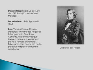 Delacroix por Nadar Data de Nascimento:  26 de Abril de 1798, Paris  (Chareton-Saint Maurice)  Data de óbito:  13 de Agosto de 1863 Pais:   Victoire Eben e Charles Delacroix -  ministro dos Negócios Estrangeiros da Directoria; Contudo, existem razões que levam a crer que o verdadeiro pai foi o famoso diplomata Talleyrand, com quem  era muito parecido na personalidade e aparência. 