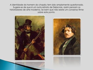 A identidade do homem do chapéu tem sido amplamente questionada. Sugere-se de que é um auto-retrato de Delacroix, assim pensam os historiadores de arte moderna. Se bem que não existe um consenso firme sobre este ponto.  