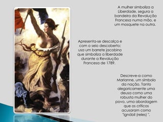 A mulher simboliza a Liberdade, segura a bandeira da Revolução Francesa numa mão, e um mosquete na outra.  Descreve-a como Marianne, um símbolo da nação. Tanto alegoricamente uma deusa como uma robusta mulher do povo, uma abordagem que os críticos acusaram como "ignóbil (reles) ". Apresenta-se d escalça e com o seio descoberto; usa um  barrete jacobino  que simboliza a liberdade durante a Revolução Francesa de 1789.  