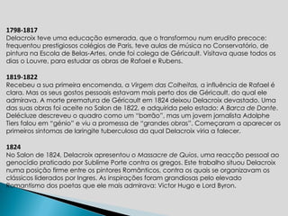 1798-1817 Delacroix teve uma educação esmerada, que o transformou num erudito precoce: frequentou prestigiosos colégios de Paris, teve aulas de música no Conservatório, de pintura na Escola de Belas-Artes , onde foi colega de Géricault.  Visitava quase todos os dias o Louvre, para estudar as obras de Rafael e Rubens.   1819-1822 Recebeu a sua primeira encomenda, a  Virgem das Colheitas,  a influência de Rafael é clara. Mas os seus gostos pessoais estavam mais perto dos de Géricault, do qual ele admirava. A morte prematura de Géricault em 1824 deixou Delacroix devastado. Uma das suas obras foi aceite no Salon de 1822, e adquirida pelo estado:  A Barca de Dante . Delécluze descreveu o quadro como um “borrão”, mas um jovem jornalista Adolphe Tiers falou em “génio” e viu a promessa de “grandes obras”. Começaram a aparecer os primeiros sintomas de laringite tuberculosa da qual Delacroix viria a falecer.    1824 No Salon de 1824, Delacroix apresentou  o Massacre de Quios , uma reacção pessoal ao genocídio praticado por Sublime Porte contra os gregos. Este trabalho situou Delacroix numa posição firme entre os pintores Românticos, contra os quais se organizavam os clássicos liderados por Ingres. As inspirações foram grandiosas pelo elevado Romantismo dos poetas que ele mais admirava: Victor Hugo e Lord Byron.  