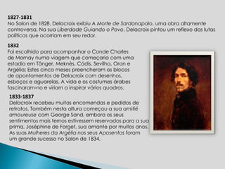1827-1831 No Salon de 1828, Delacroix exibiu  A Morte de Sardanapalo , uma obra altamente controversa. Na sua  Liberdade Guiando o Povo , Delacroix pintou um reflexo das lutas políticas que ocorriam em seu redor.  1832 Foi escolhido para acompanhar o Conde Charles de Mornay numa viagem que começaria com uma estadia em Tânger, Meknès, Cádis, Sevilha, Oran e Argélia; Estes cinco meses preencheram os blocos de apontamentos de Delacroix com desenhos, esboços e aguarelas. A vida e os costumes árabes fascinaram-no e viriam a inspirar vários quadros. 1833-1837 Delacroix recebeu muitas encomendas e pedidos de retratos. Também nesta altura começou a sua  amitié amoureuse  com George Sand, embora os seus sentimentos mais ternos estivessem reservados para a sua prima, Joséphine de Forget, sua amante por muitos anos. As suas  Mulheres da Argélia   nos seus Aposentos  foram um grande sucesso no Salon de 1834. 
