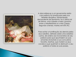 A obra refere-se a um governante assírio cujo palácio foi ameaçado pela sua rebelde disciplina. Sardanapalo, descendente de Semiramis, foi o último rei de Nínive, uma cidade a meio caminho entre o Mediterrâneo e o Mar Cáspio. Segundo a lenda, morreu em 876 AC.  Para evitar a humilhação da derrota pelos seus súbditos, deitado sobre uma soberba cama, dá ordens aos funcionários do seu palácio para que apunhalem as suas amantes (incluindo a sua concubina favorita, Myrrha), que matem os seus cavalos e que queimem e destruam o seu palácio e todas as suas posses. 