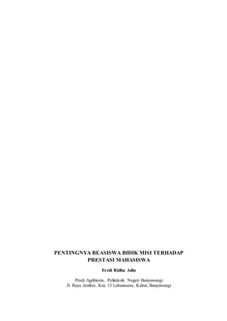 PENTINGNYA BEASISWA BIDIK MISI TERHADAP 
PRESTASI MAHASISWA 
Ferdi Ridha Adin 
Prodi Agribisnis, Politeknik Negeri Banyuwangi 
Jl. Raya Jember, Km. 13 Labanasem, Kabat, Banyuwangi 
 