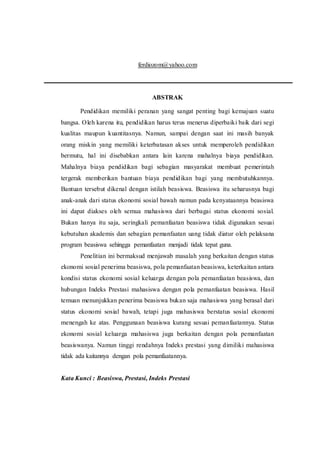 ferdiozom@yahoo.com 
ABSTRAK 
Pendidikan memiliki peranan yang sangat penting bagi kemajuan suatu 
bangsa. Oleh karena itu, pendidikan harus terus menerus diperbaiki baik dari segi 
kualitas maupun kuantitasnya. Namun, sampai dengan saat ini masih banyak 
orang miskin yang memiliki keterbatasan akses untuk memperoleh pendidikan 
bermutu, hal ini disebabkan antara lain karena mahalnya biaya pendidikan. 
Mahalnya biaya pendidikan bagi sebagian masyarakat membuat pemerintah 
tergerak memberikan bantuan biaya pendidikan bagi yang membutuhkannya. 
Bantuan tersebut dikenal dengan istilah beasiswa. Beasiswa itu seharusnya bagi 
anak-anak dari status ekonomi sosial bawah namun pada kenyataannya beasiswa 
ini dapat diakses oleh semua mahasiswa dari berbagai status ekonomi sosial. 
Bukan hanya itu saja, seringkali pemanfaatan beasiswa tidak digunakan sesuai 
kebutuhan akademis dan sebagian pemanfaatan uang tidak diatur oleh pelaksana 
program beasiswa sehingga pemanfaatan menjadi tidak tepat guna. 
Penelitian ini bermaksud menjawab masalah yang berkaitan dengan status 
ekonomi sosial penerima beasiswa, pola pemanfaatan beasiswa, keterkaitan antara 
kondisi status ekonomi sosial keluarga dengan pola pemanfaatan beasiswa, dan 
hubungan Indeks Prestasi mahasiswa dengan pola pemanfaatan beasiswa. Hasil 
temuan menunjukkan penerima beasiswa bukan saja mahasiswa yang berasal dari 
status ekonomi sosial bawah, tetapi juga mahasiswa berstatus sosial ekonomi 
menengah ke atas. Penggunaan beasiswa kurang sesuai pemanfaatannya. Status 
ekonomi sosial keluarga mahasiswa juga berkaitan dengan pola pemanfaatan 
beasiswanya. Namun tinggi rendahnya Indeks prestasi yang dimiliki mahasiswa 
tidak ada kaitannya dengan pola pemanfaatannya. 
Kata Kunci : Beasiswa, Prestasi, Indeks Prestasi 
 