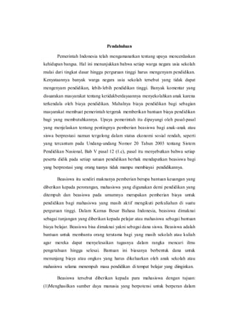 Pendahuluan 
Pemerintah Indonesia telah mengamanatkan tentang upaya mencerdaskan 
kehidupan bangsa. Hal ini menunjukkan bahwa setiap warga negara usia sekolah 
mulai dari tingkat dasar hingga perguruan tinggi harus mengenyam pendidikan. 
Kenyataannya banyak warga negara usia sekolah tersebut yang tidak dapat 
mengenyam pendidikan, lebih- lebih pendidikan tinggi. Banyak komentar yang 
disuarakan masyarakat tentang ketidakberdayaannya menyekolahkan anak karena 
terkendala oleh biaya pendidikan. Mahalnya biaya pendidikan bagi sebagian 
masyarakat membuat pemerintah tergerak memberikan bantuan biaya pendidikan 
bagi yang membutuhkannya. Upaya pemerintah itu dipayungi oleh pasal-pasal 
yang menjelaskan tentang pentingnya pemberian beasiswa bagi anak-anak atau 
siswa berprestasi namun tergolong dalam status ekonomi sosial rendah, seperti 
yang tercantum pada Undang-undang Nomor 20 Tahun 2003 tentang Sistem 
Pendidikan Nasional, Bab V pasal 12 (1.c), pasal itu menyebutkan bahwa setiap 
peserta didik pada setiap satuan pendidikan berhak mendapatkan beasiswa bagi 
yang berprestasi yang orang tuanya tidak mampu membiayai pendidikannya. 
Beasiswa itu sendiri maknanya pemberian berupa bantuan keuangan yang 
diberikan kepada perorangan, mahasiswa yang digunakan demi pendidikan yang 
ditempuh dan beasiswa pada umumnya merupakan pemberian biaya untuk 
pendidikan bagi mahasiswa yang masih aktif mengikuti perkuliahan di suatu 
perguruan tinggi. Dalam Kamus Besar Bahasa Indonesia, beasiswa dimaknai 
sebagai tunjangan yang diberikan kepada pelajar atau mahasiswa sebagai bantuan 
biaya belajar. Beasiswa bisa dimaknai yakni sebagai dana siswa. Beasiswa adalah 
bantuan untuk membantu orang terutama bagi yang masih sekolah atau kuliah 
agar mereka dapat menyelesaikan tugasnya dalam rangka mencari ilmu 
pengetahuan hingga selesai. Bantuan ini biasanya berbentuk dana untuk 
menunjang biaya atau ongkos yang harus dikeluarkan oleh anak sekolah atau 
mahasiswa selama menempuh masa pendidikan di tempat belajar yang diinginkan. 
Beasiswa tersebut diberikan kepada para mahasiswa dengan tujuan: 
(1)Menghasilkan sumber daya manusia yang berpotensi untuk berperan dalam 
 
