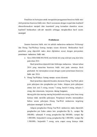 Penelitian ini bertujuan untuk mengetahui penggunaan beasiswa bidik misi 
oleh penerima beasiswa bidik misi. Hasil wawancara dengan wujud data kualitatif 
ditransformasikan menjadi data kuantitatif yang kemudian dianalisis secara 
kualitatif berdasarkan sub-sub masalah sehingga menghasilkan hasil secara 
deskriptif. 
Pembahasan 
Sasaran beasiswa bidik misi ini adalah mahasiswa-mahasiswi Poliwangi 
dan Orang Tua/Walinya kurang mampu secara ekonomi. Berdasarkan hasil 
penelitian yang diperoleh maka akan dijelaskan sesuai dengan persyaratan 
penerimaan mahasiswa bidik misi. 
a. Siswa SMA/SMK/MA/MAK atau bentuk lain yang sederajat yang akan lulus 
pada tahun 2014. 
Hasil penelitian diperoleh dari beberapa mahasiswa lulusan tahun 
2014 yang menerima beasiswa bidik misi pada umumya fresh 
graduated. Ini menunjukan sesuai dengan syarat penerimaan beasiswa 
bidik misi 2014. 
b. Orang Tua/Walinya kurang mampu secara ekonomi. 
Hasil penelitian diperoleh kondisi ekonomi Orang Tua/Wali yakni 
jenis pekerjaan dan penghasilan per bulan. Adapun jenis pekerjaan 
antara lain: tani 5 orang, swasta 7 orang, buruh 6 orang, nelayan 3 
orang, dan wiraswasta, karyawan, tukang bangunan, 
tukang jahit dan masing-masing berjumlah satu orang, serta lima orang 
lainnya tidak memiliki pekerjaan. Penjelasan tersebu menunjukkan 
bahwa secara pekerjaan Orang Tua/Wali mahasiswa tergolong 
pekerjaan menengah ke bawah. 
Adapun penghasilan Orang Tua/Wali mahasiswa maka diperoleh 
penghasilan per bulan antara lain: penghasilan Rp 0,- sampai Rp 
500.000,- sebanyak 9 orang, penghasilan Rp 500.000,- sampai Rp 
1.000.000,- berjumlah 6 orang, penghasilan Rp 1.000.000,- sampai Rp 
1.500.000,- berjumlah 7 orang, serta empat orang lainnya tidak 
 
