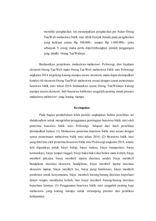 memiliki penghasilan. Ini menunjukkan penghasilan per bulan Orang 
Tua/Wali mahasiswa bidik misi lebih banyak berada pada penghasilan 
yang berkisar antara Rp 500.000,- sampai Rp 1.000.000,- yaitu 
sebanyak 9 orang maka perlu dipertimbangkan jumlah tanggungan 
yang dimilki Orang Tua/Walinya. 
Berdasarkan penjelasan mahasiswa-mahasiswi Poliwangi dan keadaan 
ekonomi Orang Tua/Wali maka Orang Tua/Wali mahasiswa bidik misi Poliwangi 
angkatan 2014 tergolong kurang mampu secara ekonomi, maka dapat disimpulkan 
kondisi riil ekonomi Orang Tua/Wali mahasiswa sesuai dengan syarat penerimaan 
beasiswa bidik misi tahun 2014 berdasarkan syarat Orang Tua/Walinya kurang 
mampu secara ekonomi. Jadi beasiswa bidikmisi sangatlah penting untuk prestasi 
mahasiswa-mahasiswi yang kurang mampu. 
Kesimpulan 
Pada bagian pendahuluan telah penulis ungkapkan bahwa penelitian ini 
dimaksudkan untuk mengetahui penggunaan pentingnya beasiswa bidik misi oleh 
penerima beasiswa bidik misi Poliwangi. Adapun dari hasil penelitian 
disimpulkan bahwa: (1) Mahasiswa penerima beasiswa bidik misi sesuai dengan 
syarat penerimaan mahasiswa bidik misi tahun 2014; (2) Beasiswa bidik misi 
yang diterima oleh penerima beasiswa bidik misi Poliwangi angkatan 2014, antara 
lain digunakan untuk biaya hidup, biaya makan, biaya transportasi, biaya 
komunikasi, biaya tempat tinggal, biaya buku-buku dan bahan mata kuliah, biaya 
membeli pakaian, biaya membeli sepatu dan/atau sandal, biaya membeli 
handphone dan/atau aksesoris handphone, biaya membeli laptop dan/atau 
aksesoris laptop, biaya membeli tas, biaya pergi berekreasi, biaya membeli 
perabotan untuk kenyamanan, biaya membeli barang-barang dan/atau keperluan 
dalam rangka membantu kuliah, dan biaya membeli barang-barang dan/atau 
keperluan lainnya; (3) Penggunaan beasiswa bidik misi sangatlah penting bagi 
mahasiswa yang kurang mampu untuk menunjang prestasi dan pendikan 
kedepannya. 
 