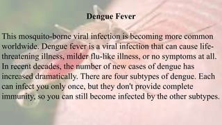 Dengue Fever
This mosquito-borne viral infection is becoming more common
worldwide. Dengue fever is a viral infection that can cause life-
threatening illness, milder flu-like illness, or no symptoms at all.
In recent decades, the number of new cases of dengue has
increased dramatically. There are four subtypes of dengue. Each
can infect you only once, but they don't provide complete
immunity, so you can still become infected by the other subtypes.
 