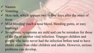  Nausea
 Vomiting
 Skin rash, which appears two to five days after the onset of
fever
 Mild bleeding (such a nose bleed, bleeding gums, or easy
bruising)
 Sometimes, symptoms are mild and can be mistaken for those
of the flu or another viral infection. Younger children and
people who have never had the infection before tend to have
milder cases than older children and adults. However, serious
problems can develop.
 