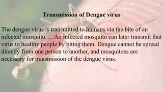 Transmission of Dengue virus
The dengue virus is transmitted to humans via the bite of an
infected mosquito. ... An infected mosquito can later transmit that
virus to healthy people by biting them. Dengue cannot be spread
directly from one person to another, and mosquitoes are
necessary for transmission of the dengue virus.
 