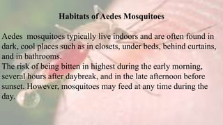 Habitats of Aedes Mosquitoes
Aedes mosquitoes typically live indoors and are often found in
dark, cool places such as in closets, under beds, behind curtains,
and in bathrooms.
The risk of being bitten in highest during the early morning,
several hours after daybreak, and in the late afternoon before
sunset. However, mosquitoes may feed at any time during the
day.
 