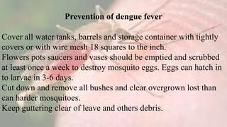 Prevention of dengue fever
Cover all water tanks, barrels and storage container with tightly
covers or with wire mesh 18 squares to the inch.
Flowers pots saucers and vases should be emptied and scrubbed
at least once a week to destroy mosquito eggs. Eggs can hatch in
to larvae in 3-6 days.
Cut down and remove all bushes and clear overgrown lost than
can harder mosquitoes.
Keep guttering clear of leave and others debris.
 