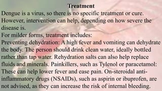Treatment
Dengue is a virus, so there is no specific treatment or cure.
However, intervention can help, depending on how severe the
disease is.
For milder forms, treatment includes:
Preventing dehydration: A high fever and vomiting can dehydrate
the body. The person should drink clean water, ideally bottled
rather than tap water. Rehydration salts can also help replace
fluids and minerals. Painkillers, such as Tylenol or paracetamol:
These can help lower fever and ease pain. On-steroidal anti-
inflammatory drugs (NSAIDs), such as aspirin or ibuprofen, are
not advised, as they can increase the risk of internal bleeding.
 