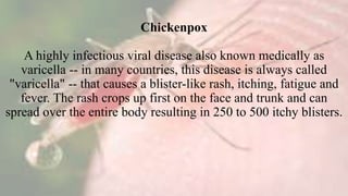 Chickenpox
A highly infectious viral disease also known medically as
varicella -- in many countries, this disease is always called
"varicella" -- that causes a blister-like rash, itching, fatigue and
fever. The rash crops up first on the face and trunk and can
spread over the entire body resulting in 250 to 500 itchy blisters.
 