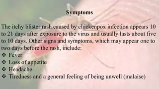 Symptoms
The itchy blister rash caused by chickenpox infection appears 10
to 21 days after exposure to the virus and usually lasts about five
to 10 days. Other signs and symptoms, which may appear one to
two days before the rash, include:
 Fever
 Loss of appetite
 Headache
 Tiredness and a general feeling of being unwell (malaise)
 
