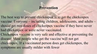 Prevention
The best way to prevent chickenpox is to get the chickenpox
vaccine. Everyone – including children, adolescents, and adults –
should get two doses of chickenpox vaccine if they have never
had chickenpox or were never vaccinated.
Chickenpox vaccine is very safe and effective at preventing the
disease. Most people who get the vaccine will not get
chickenpox. If a vaccinated person does get chickenpox, the
symptoms are usually milder with fewer
 