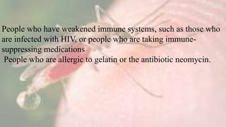 People who have weakened immune systems, such as those who
are infected with HIV, or people who are taking immune-
suppressing medications
People who are allergic to gelatin or the antibiotic neomycin.
 