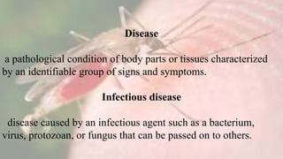 Disease
a pathological condition of body parts or tissues characterized
by an identifiable group of signs and symptoms.
Infectious disease
disease caused by an infectious agent such as a bacterium,
virus, protozoan, or fungus that can be passed on to others.
 