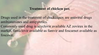 Treatment of chicken pox
Drugs used in the treatment of chickenpox are antiviral drugs
antihistamines and antipyretics.
Commonly used drug is acyclovir available AZ zovirax in the
market, famiclovir available as famvir and foscarnet available as
foscovir.
 