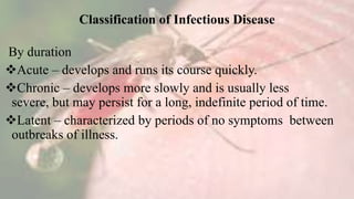 Classification of Infectious Disease
By duration
Acute – develops and runs its course quickly.
Chronic – develops more slowly and is usually less
severe, but may persist for a long, indefinite period of time.
Latent – characterized by periods of no symptoms between
outbreaks of illness.
 