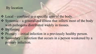 By location
 Local – confined to a specific area of the body.
 Systemic – a generalized illness that infects most of the body
with pathogens distributed widely in tissues.
 By timing
 Primary – initial infection in a previously healthy person.
 Secondary – infection that occurs in a person weakened by a
primary infection.
 