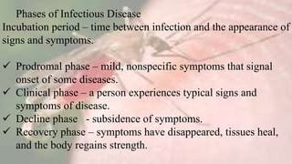 Phases of Infectious Disease
Incubation period – time between infection and the appearance of
signs and symptoms.
 Prodromal phase – mild, nonspecific symptoms that signal
onset of some diseases.
 Clinical phase – a person experiences typical signs and
symptoms of disease.
 Decline phase - subsidence of symptoms.
 Recovery phase – symptoms have disappeared, tissues heal,
and the body regains strength.
 